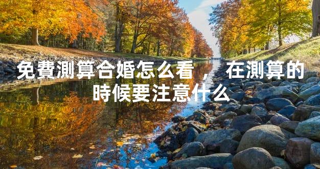 免費測算合婚怎么看，在測算的時候要注意什么